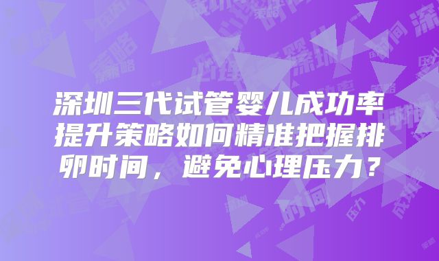 深圳三代试管婴儿成功率提升策略如何精准把握排卵时间,避免心理压力?