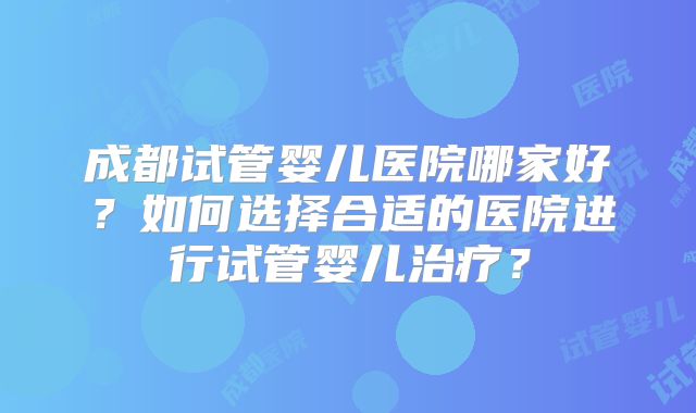成都试管婴儿医院哪家好？如何选择合适的医院进行试管婴儿治疗？
