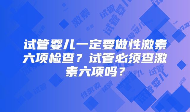试管婴儿一定要做性激素六项检查？试管必须查激素六项吗？