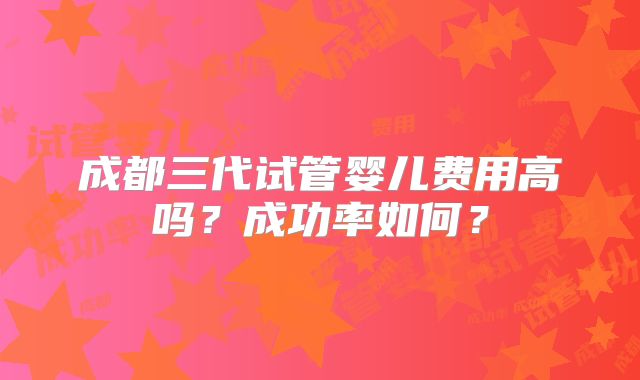 成都三代试管婴儿费用高吗?成功率如何?