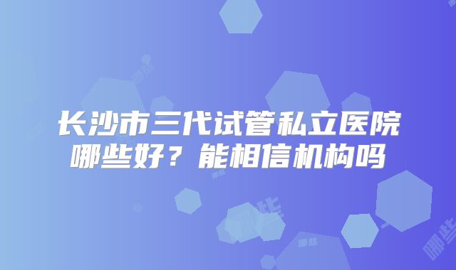 长沙市三代试管私立医院哪些好?能相信机构吗