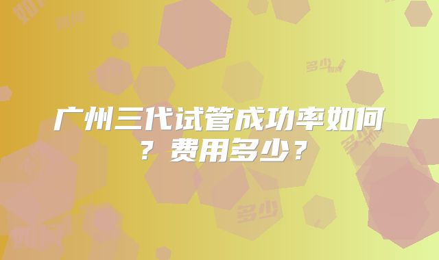 广州三代试管成功率如何?费用多少?