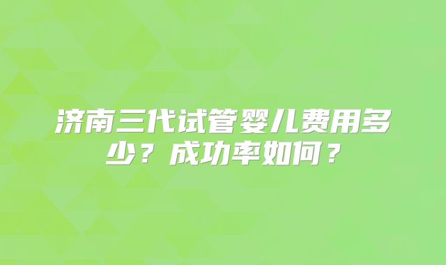济南三代试管婴儿费用多少？成功率如何？