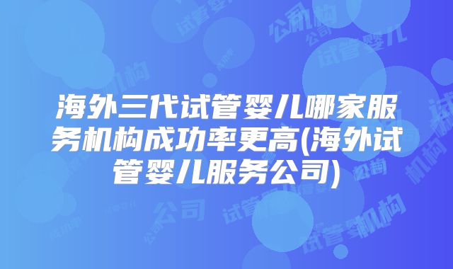 海外三代试管婴儿哪家服务机构成功率更高(海外试管婴儿服务公司)