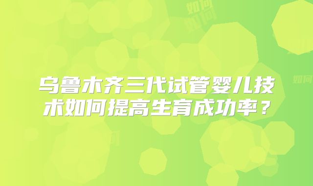 乌鲁木齐三代试管婴儿技术如何提高生育成功率？