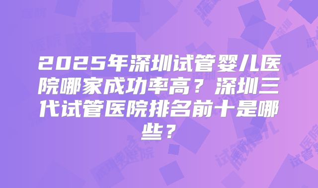 2025年深圳试管婴儿医院哪家成功率高?深圳三代试管医院排名前十是哪些?