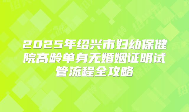 2025年绍兴市妇幼保健院高龄单身无婚姻证明试管流程全攻略