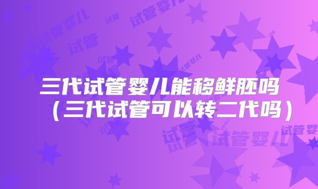 三代试管婴儿能移鲜胚吗(三代试管可以转二代吗)