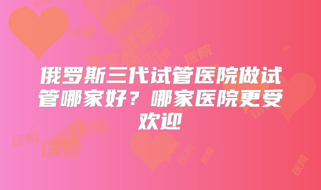 俄罗斯三代试管医院做试管哪家好?哪家医院更受欢迎
