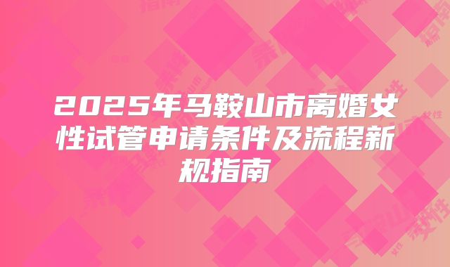 2025年马鞍山市离婚女性试管申请条件及流程新规指南