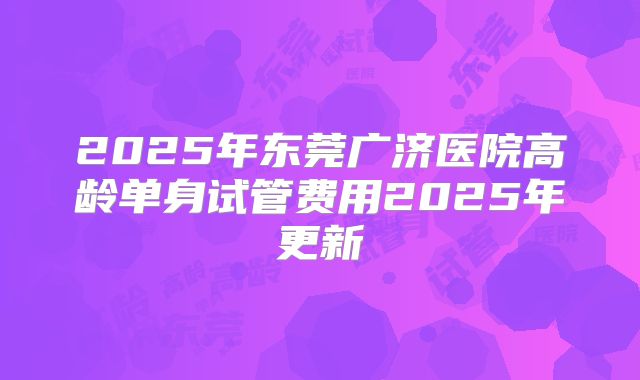 2025年东莞广济医院高龄单身试管费用2025年更新