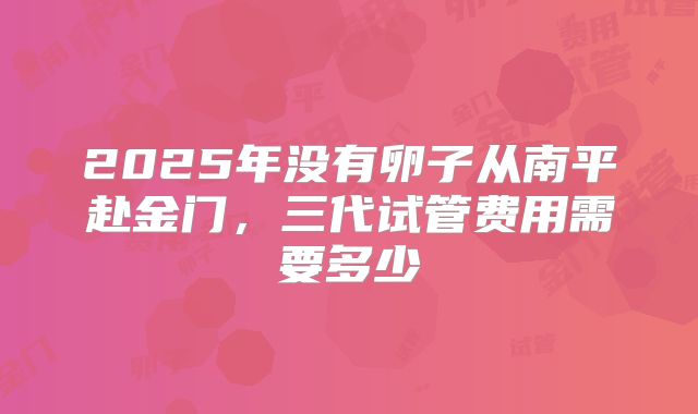 2025年没有卵子从南平赴金门，三代试管费用需要多少