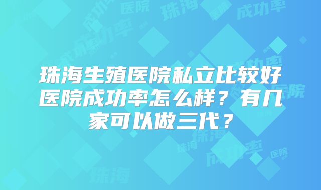 珠海生殖医院私立比较好医院成功率怎么样？有几家可以做三代？