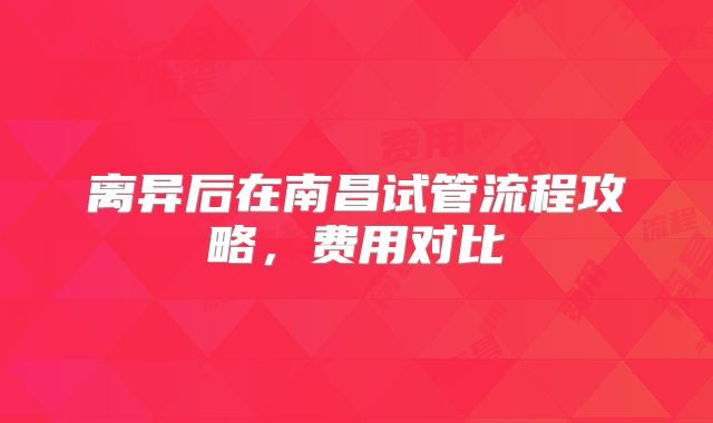 离异后在南昌试管流程攻略,费用对比