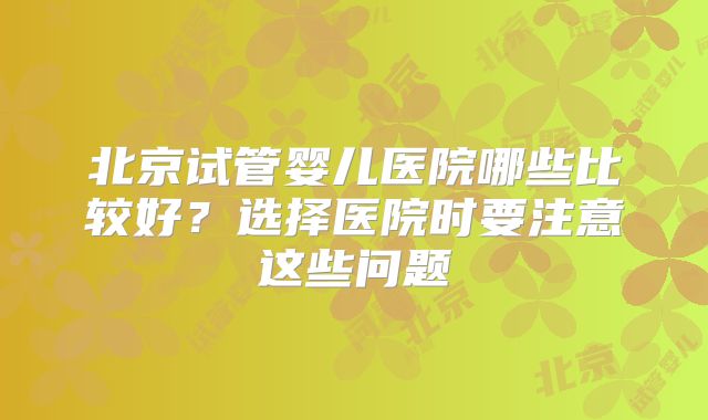 北京试管婴儿医院哪些比较好？选择医院时要注意这些问题