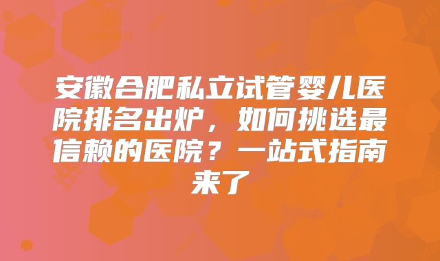 安徽合肥私立试管婴儿医院排名出炉，如何挑选最信赖的医院？一站式指南来了