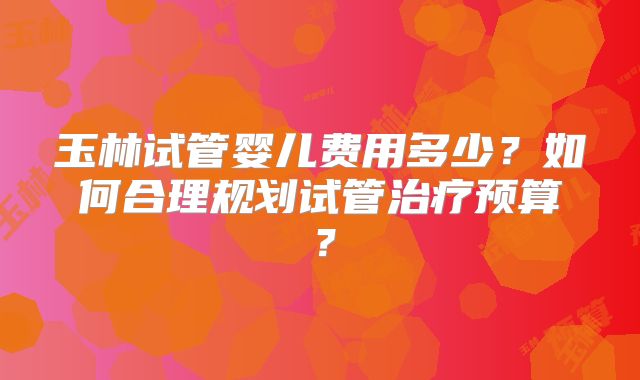 玉林试管婴儿费用多少?如何合理规划试管治疗预算?