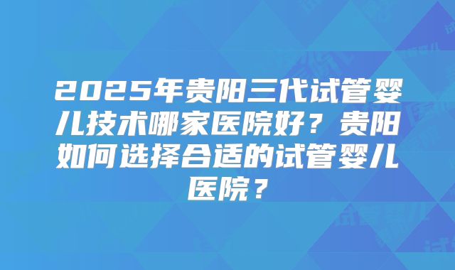 2025年贵阳三代试管婴儿技术哪家医院好?贵阳如何选择合适的试管婴儿医院?