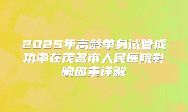 2025年高龄单身试管成功率在茂名市人民医院影响因素详解