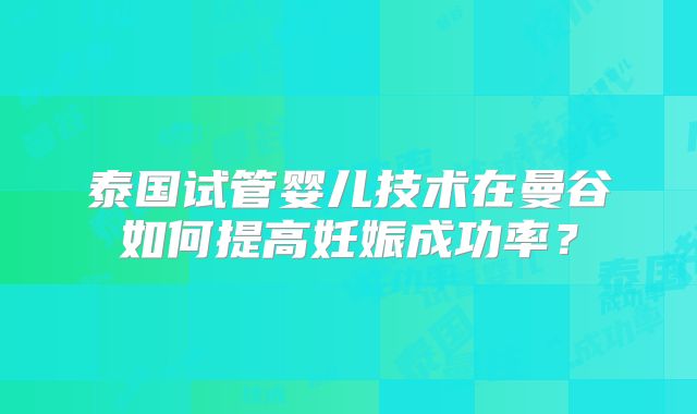 泰国试管婴儿技术在曼谷如何提高妊娠成功率?