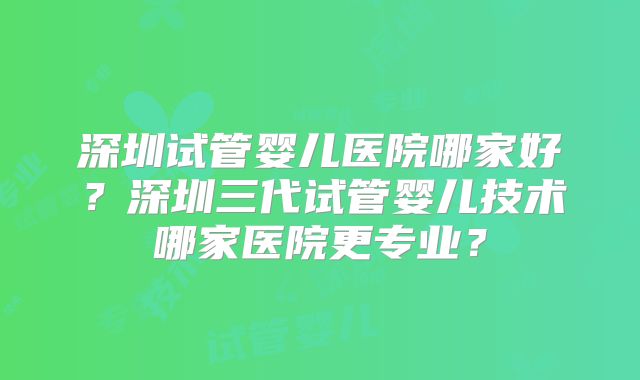 深圳试管婴儿医院哪家好？深圳三代试管婴儿技术哪家医院更专业？