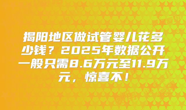 揭阳地区做试管婴儿花多少钱？2025年数据公开一般只需8.6万元至11.9万元，惊喜不！