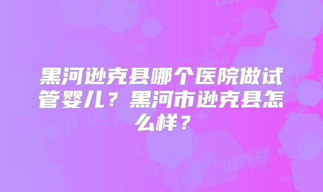 黑河逊克县哪个医院做试管婴儿？黑河市逊克县怎么样？