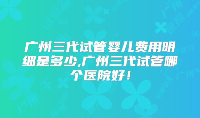 广州三代试管婴儿费用明细是多少,广州三代试管哪个医院好!