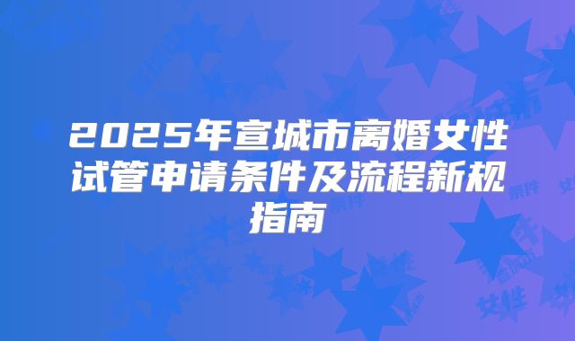 2025年宣城市离婚女性试管申请条件及流程新规指南
