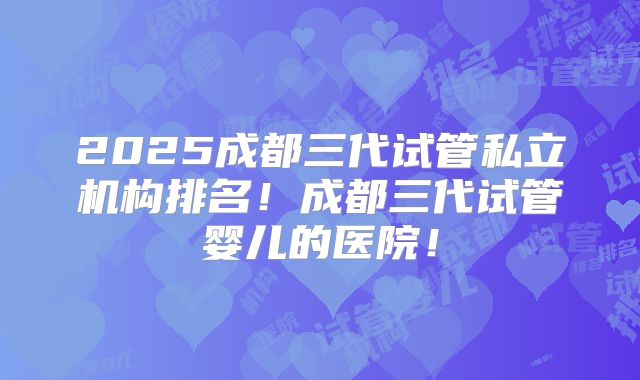 2025成都三代试管私立机构排名!成都三代试管婴儿的医院!
