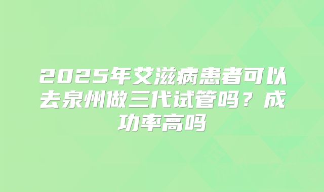 2025年艾滋病患者可以去泉州做三代试管吗?成功率高吗
