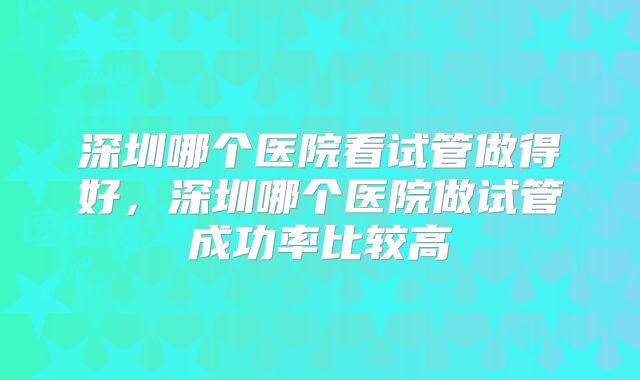 深圳哪个医院看试管做得好，深圳哪个医院做试管成功率比较高