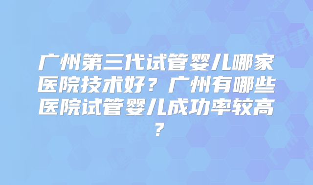 广州第三代试管婴儿哪家医院技术好？广州有哪些医院试管婴儿成功率较高？