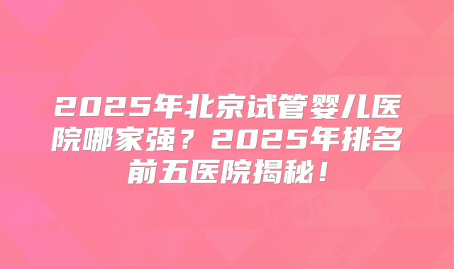 2025年北京试管婴儿医院哪家强?2025年排名前五医院揭秘!