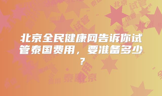 北京全民健康网告诉你试管泰国费用，要准备多少？