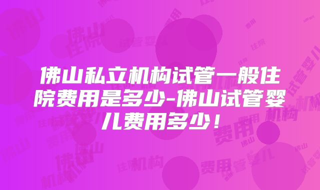 佛山私立机构试管一般住院费用是多少-佛山试管婴儿费用多少！
