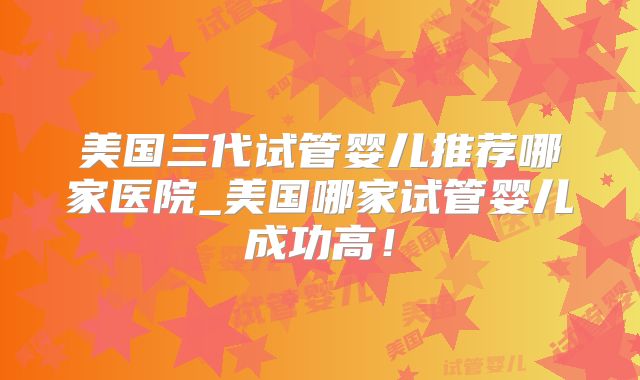 美国三代试管婴儿推荐哪家医院_美国哪家试管婴儿成功高!