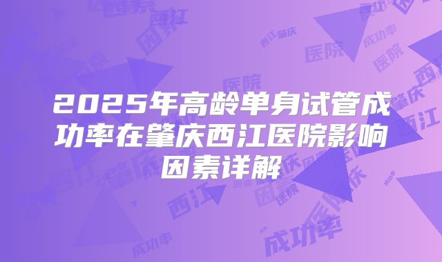 2025年高龄单身试管成功率在肇庆西江医院影响因素详解