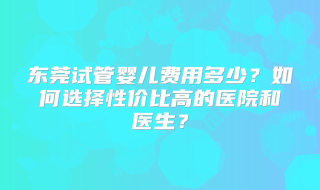 东莞试管婴儿费用多少?如何选择性价比高的医院和医生?