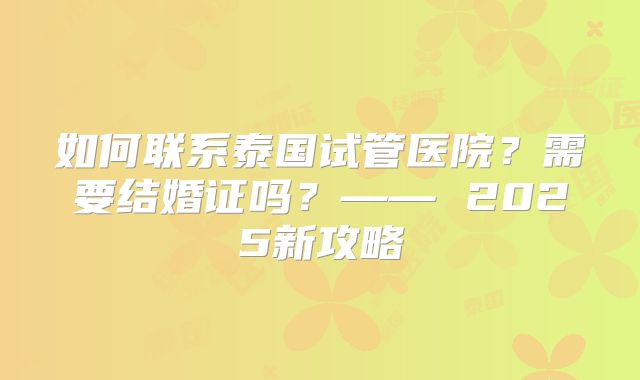 如何联系泰国试管医院？需要结婚证吗？—— 2025新攻略