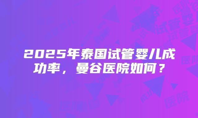 2025年泰国试管婴儿成功率,曼谷医院如何?