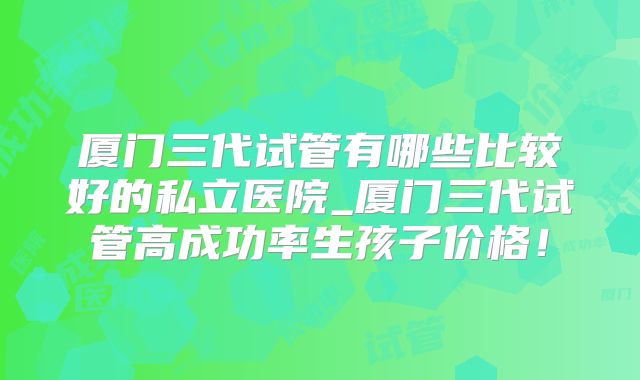 厦门三代试管有哪些比较好的私立医院_厦门三代试管高成功率生孩子价格！