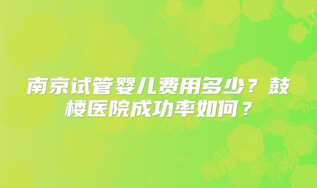 南京试管婴儿费用多少?鼓楼医院成功率如何?