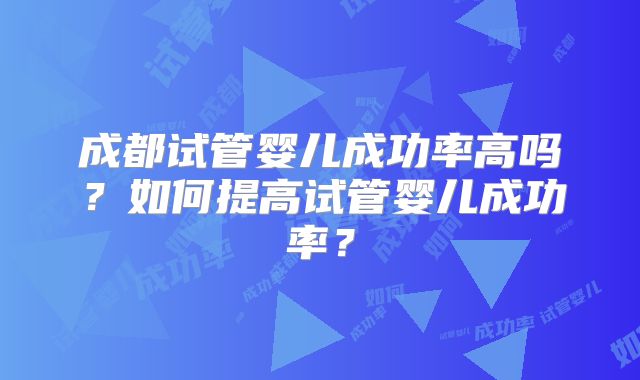 成都试管婴儿成功率高吗?如何提高试管婴儿成功率?