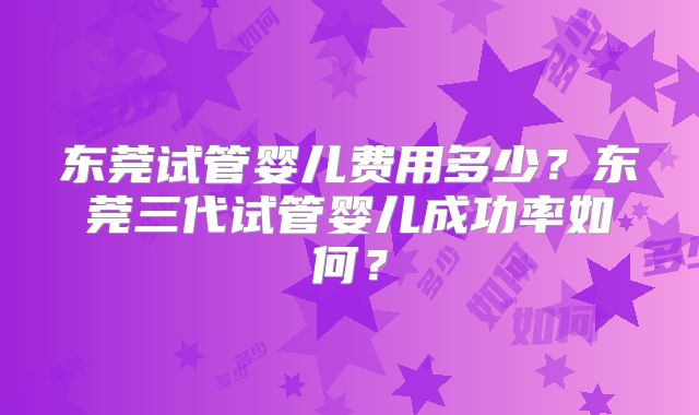 东莞试管婴儿费用多少？东莞三代试管婴儿成功率如何？