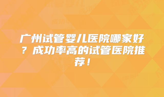 广州试管婴儿医院哪家好？成功率高的试管医院推荐！