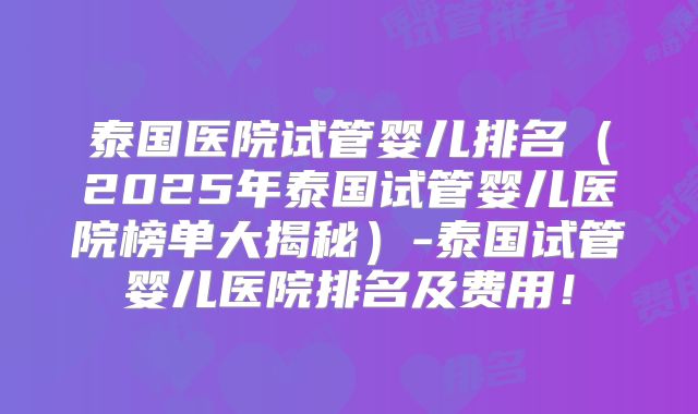 泰国医院试管婴儿排名(2025年泰国试管婴儿医院榜单大揭秘)-泰国试管婴儿医院排名及费用!