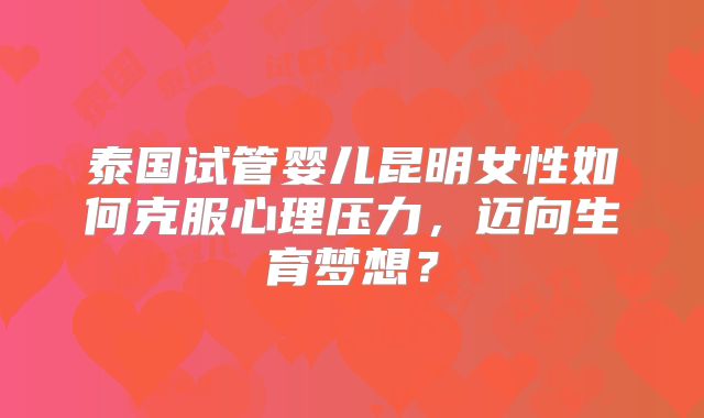 泰国试管婴儿昆明女性如何克服心理压力，迈向生育梦想？