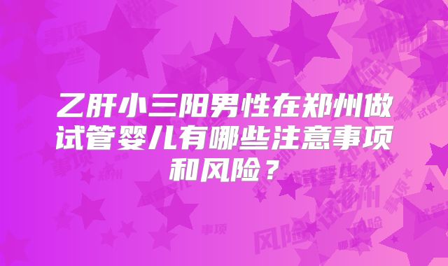 乙肝小三阳男性在郑州做试管婴儿有哪些注意事项和风险？