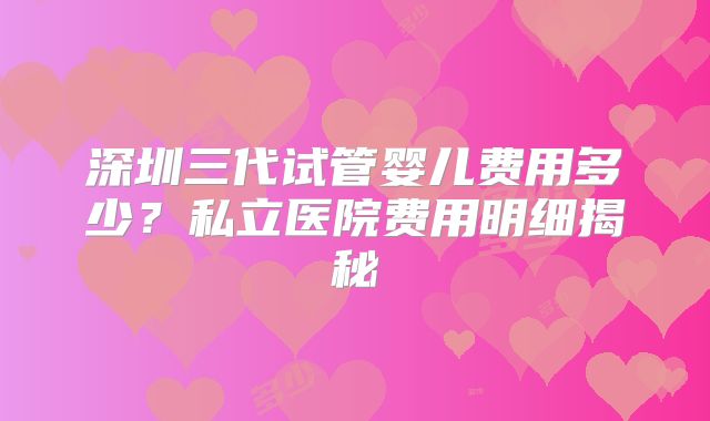 深圳三代试管婴儿费用多少?私立医院费用明细揭秘